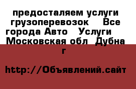 предосталяем услуги грузоперевозок  - Все города Авто » Услуги   . Московская обл.,Дубна г.